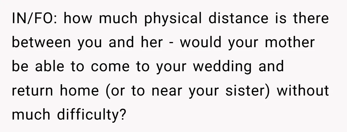 IN/FO: how much physical distance is there between you and her - would your mother be able to come to your wedding and return home (or to near your sister)...