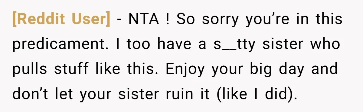 [Reddit User] − NTA ! So sorry you’re in this predicament. I too have a s__tty sister who pulls stuff like this. Enjoy your big day and don’t let your...