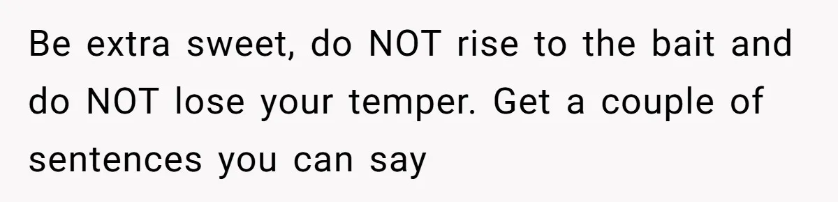Be extra sweet, do NOT rise to the bait and do NOT lose your temper. Get a couple of sentences you can say
