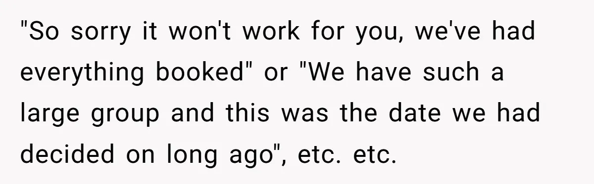 "So sorry it won't work for you, we've had everything booked" or "We have such a large group and this was the date we had decided on long ago", etc....