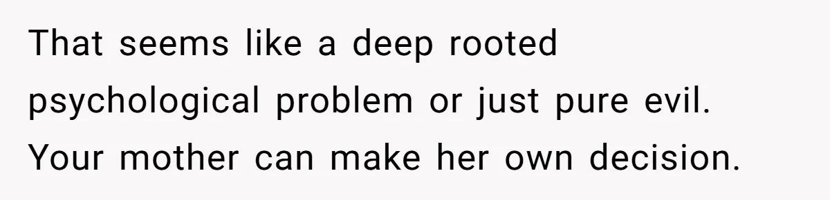 That seems like a deep rooted psychological problem or just pure evil. Your mother can make her own decision.