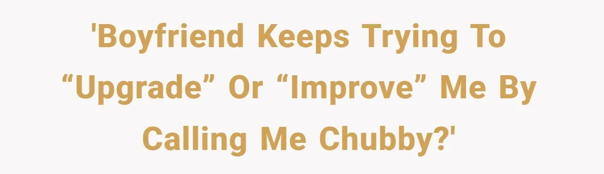 'Boyfriend keeps trying to “upgrade” or “improve” me by calling me chubby?'