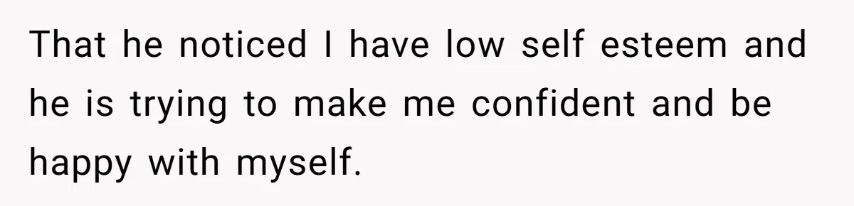That he noticed I have low self esteem and he is trying to make me confident and be happy with myself.