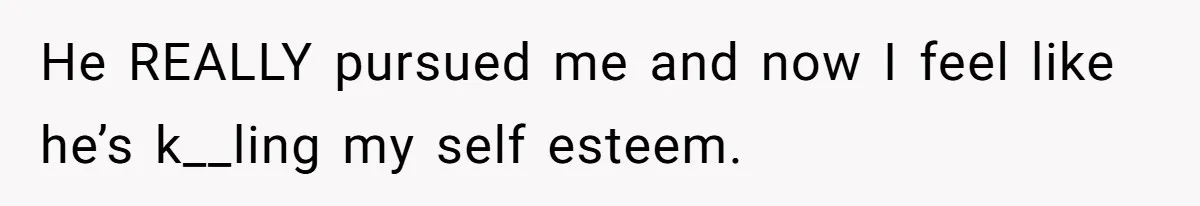 He REALLY pursued me and now I feel like he’s k__ling my self esteem.