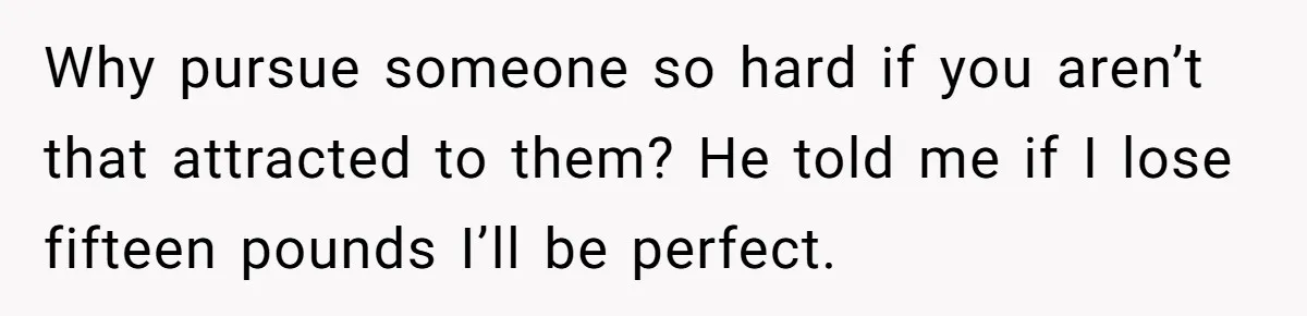 Why pursue someone so hard if you aren’t that attracted to them? He told me if I lose fifteen pounds I’ll be perfect.