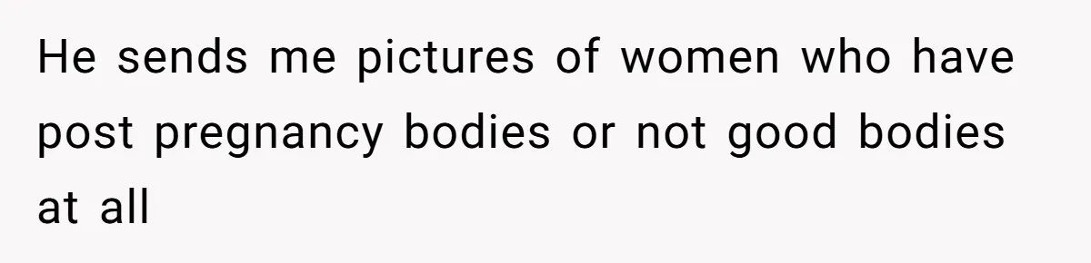 He sends me pictures of women who have post pregnancy bodies or not good bodies at all