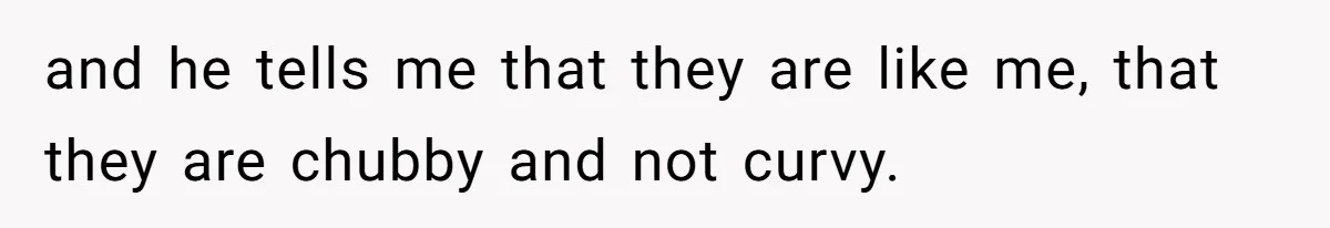 and he tells me that they are like me, that they are chubby and not curvy.