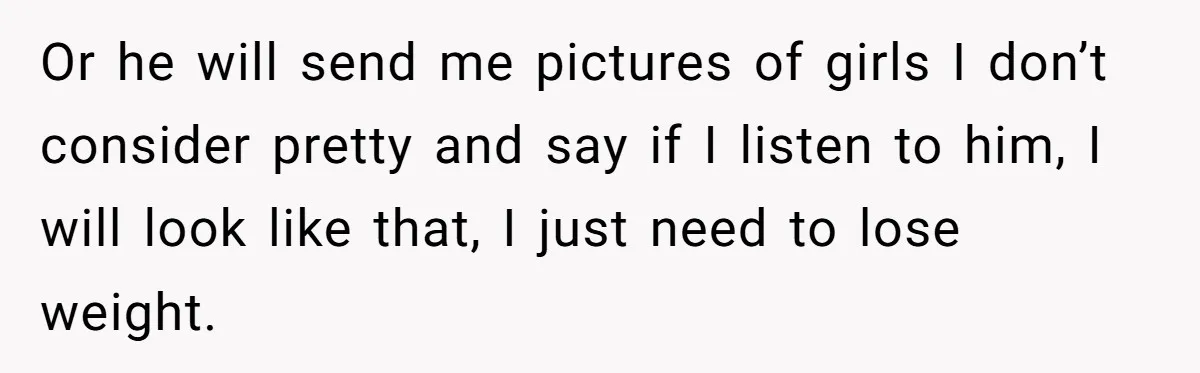 Or he will send me pictures of girls I don’t consider pretty and say if I listen to him, I will look like that, I just need to lose weight.