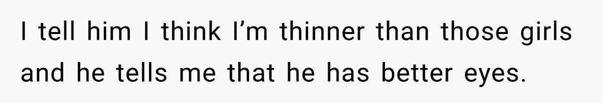 I tell him I think I’m thinner than those girls and he tells me that he has better eyes.