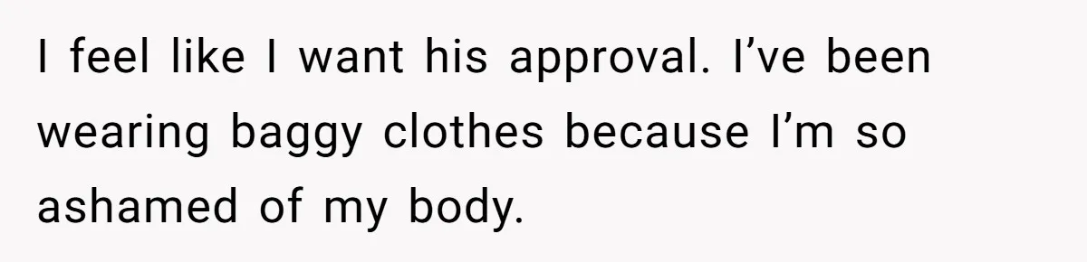I feel like I want his approval. I’ve been wearing baggy clothes because I’m so ashamed of my body.