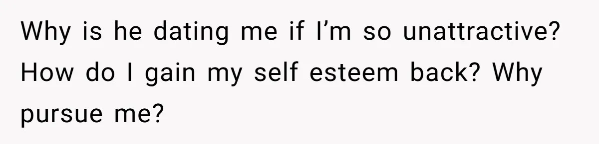Why is he dating me if I’m so unattractive? How do I gain my self esteem back? Why pursue me?
