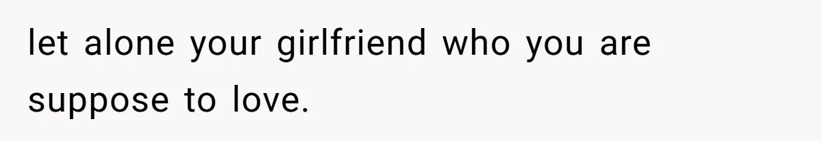 let alone your girlfriend who you are suppose to love.