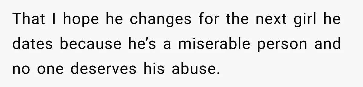 That I hope he changes for the next girl he dates because he’s a miserable person and no one deserves his abuse.