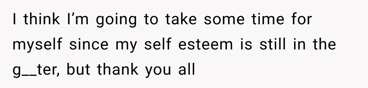 I think I’m going to take some time for myself since my self esteem is still in the g__ter, but thank you all