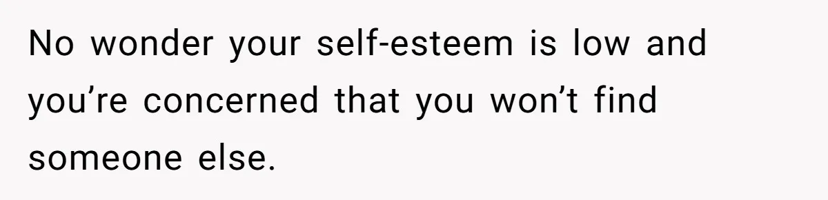 No wonder your self-esteem is low and you’re concerned that you won’t find someone else.