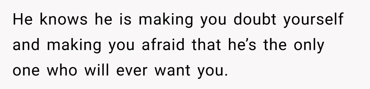 He knows he is making you doubt yourself and making you afraid that he’s the only one who will ever want you.