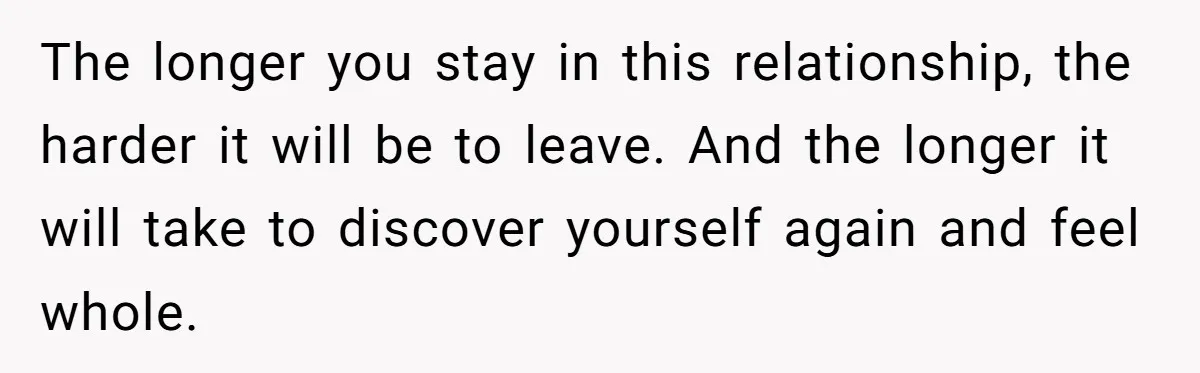 The longer you stay in this relationship, the harder it will be to leave. And the longer it will take to discover yourself again and feel whole.