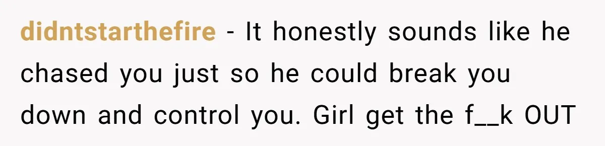 didntstarthefire − It honestly sounds like he chased you just so he could break you down and control you. Girl get the f__k OUT