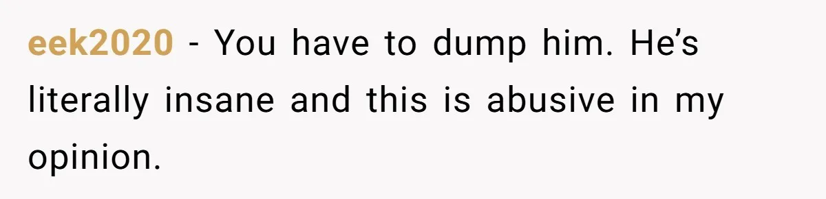 eek2020 − You have to dump him. He’s literally insane and this is abusive in my opinion.