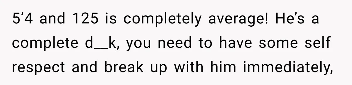 5’4 and 125 is completely average! He’s a complete d__k, you need to have some self respect and break up with him immediately,