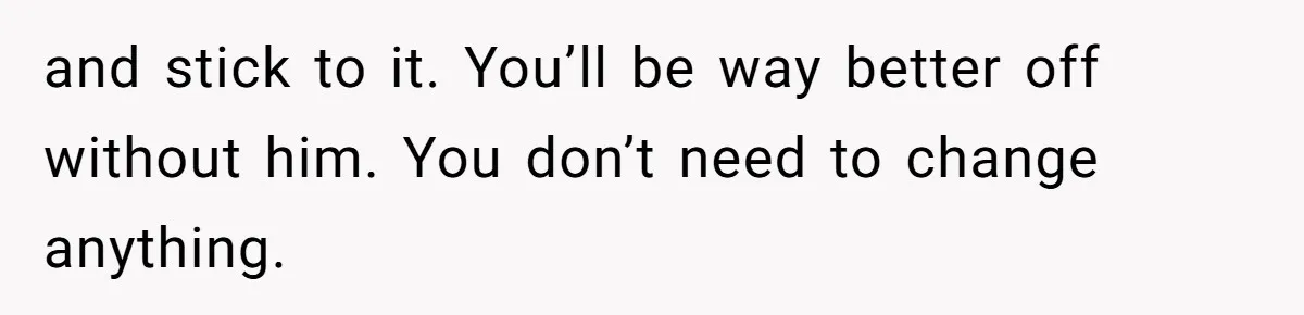 and stick to it. You’ll be way better off without him. You don’t need to change anything.