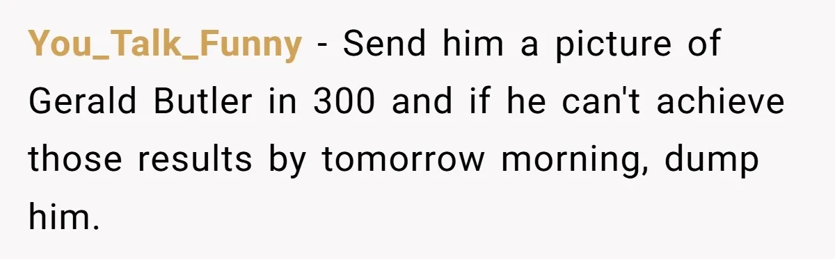 You_Talk_Funny − Send him a picture of Gerald Butler in 300 and if he can't achieve those results by tomorrow morning, dump him.
