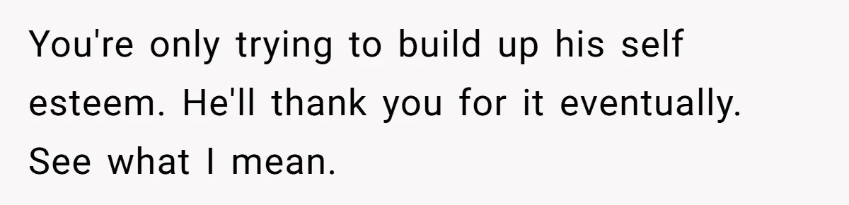 You're only trying to build up his self esteem. He'll thank you for it eventually. See what I mean.