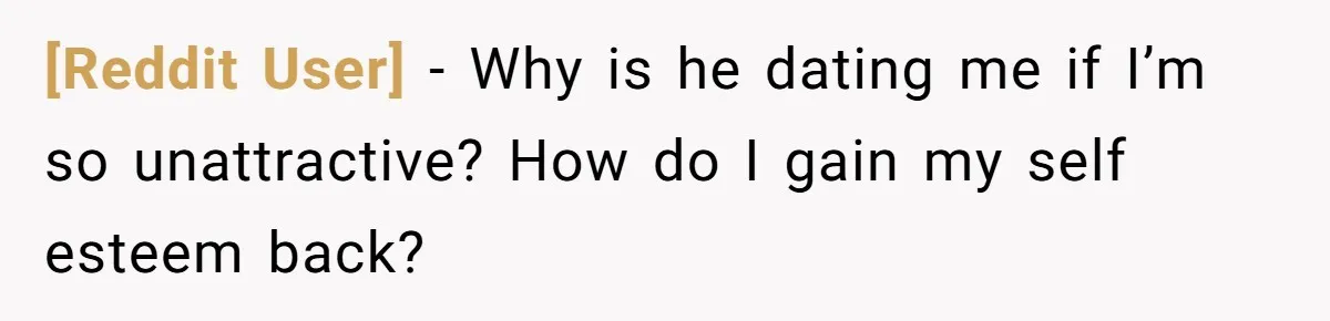 [Reddit User] − Why is he dating me if I’m so unattractive? How do I gain my self esteem back?