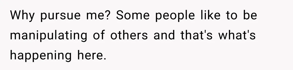 Why pursue me? Some people like to be manipulating of others and that's what's happening here.