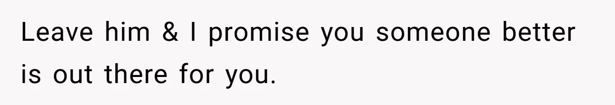 Leave him & I promise you someone better is out there for you.
