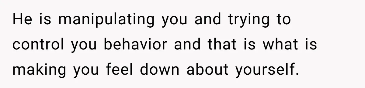 He is manipulating you and trying to control you behavior and that is what is making you feel down about yourself.
