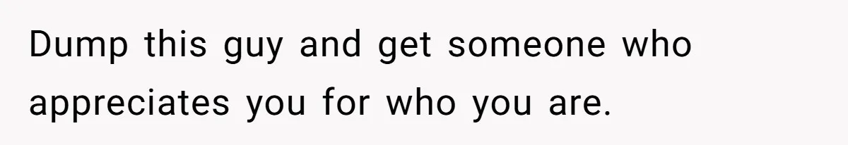 Dump this guy and get someone who appreciates you for who you are.