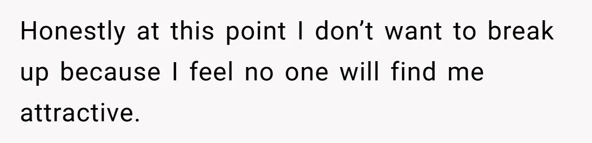 Honestly at this point I don’t want to break up because I feel no one will find me attractive.