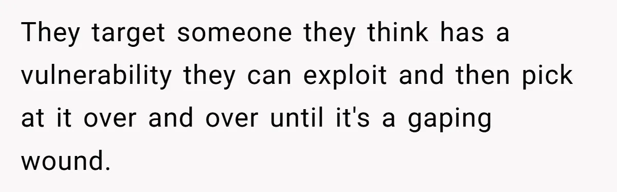 They target someone they think has a vulnerability they can exploit and then pick at it over and over until it's a gaping wound.
