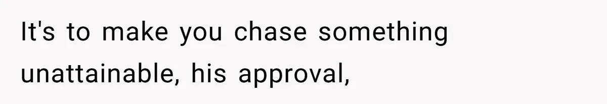 It's to make you chase something unattainable, his approval,