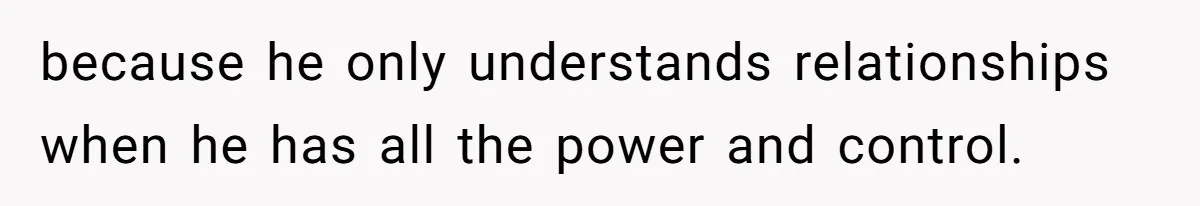 because he only understands relationships when he has all the power and control.
