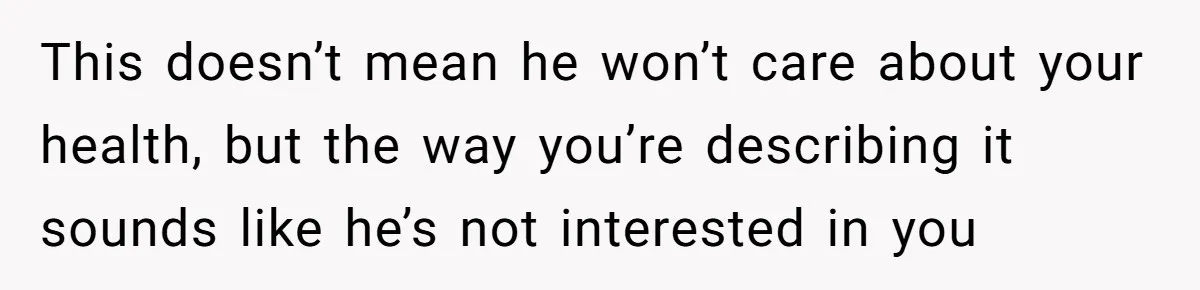 This doesn’t mean he won’t care about your health, but the way you’re describing it sounds like he’s not interested in you