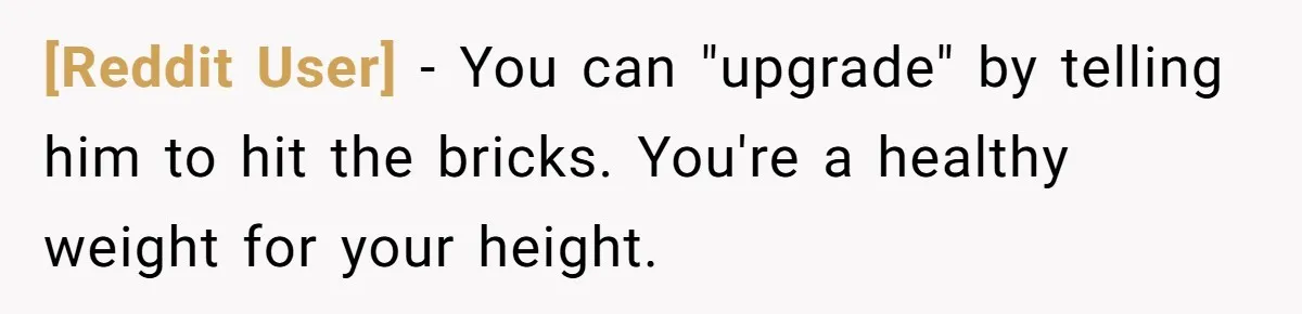 [Reddit User] − You can "upgrade" by telling him to hit the bricks. You're a healthy weight for your height.