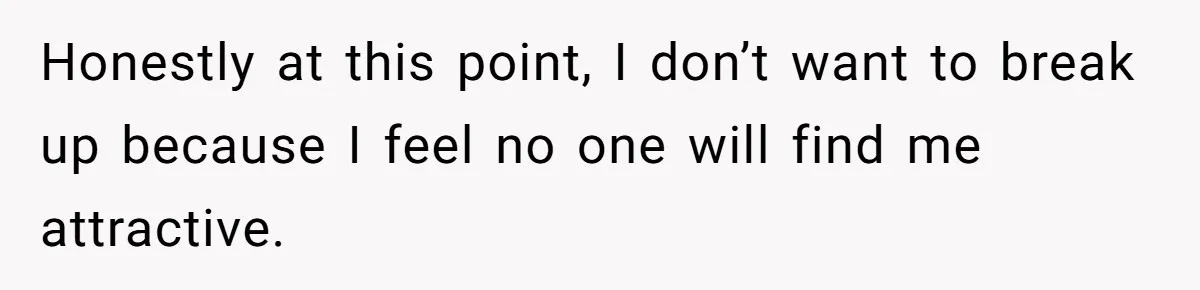 Honestly at this point, I don’t want to break up because I feel no one will find me attractive.