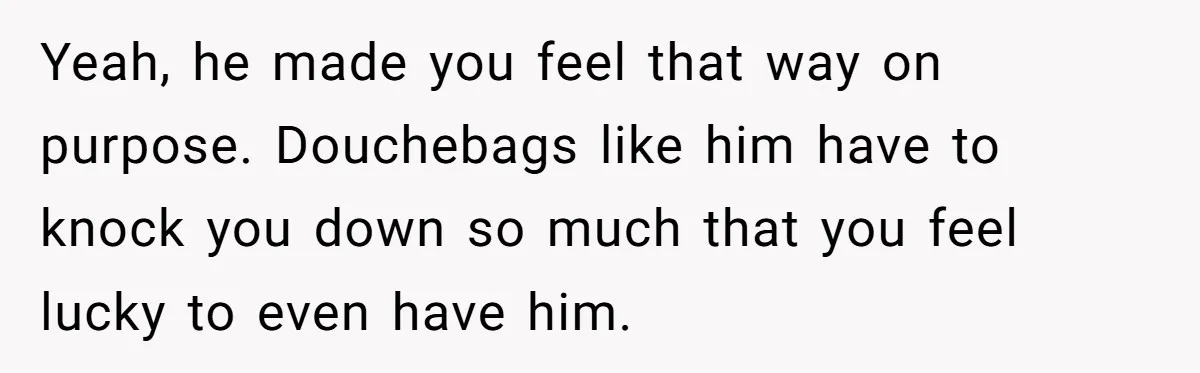Yeah, he made you feel that way on purpose. Douchebags like him have to knock you down so much that you feel lucky to even have him.