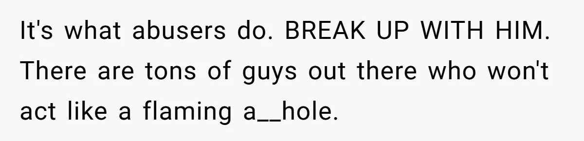 It's what abusers do. BREAK UP WITH HIM. There are tons of guys out there who won't act like a flaming a__hole.