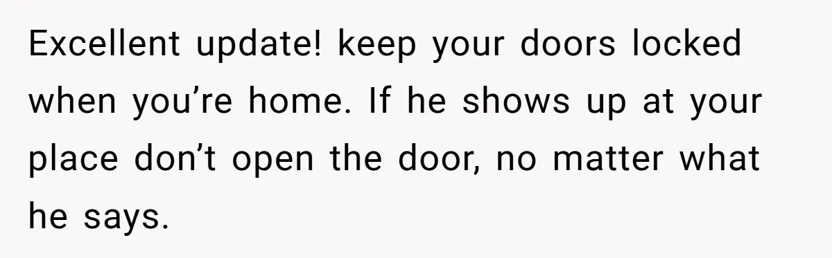 Excellent update! keep your doors locked when you’re home. If he shows up at your place don’t open the door, no matter what he says.