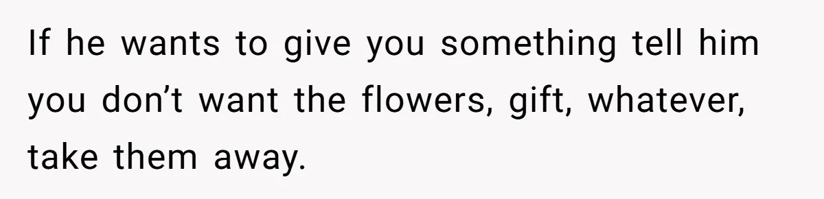 If he wants to give you something tell him you don’t want the flowers, gift, whatever, take them away.