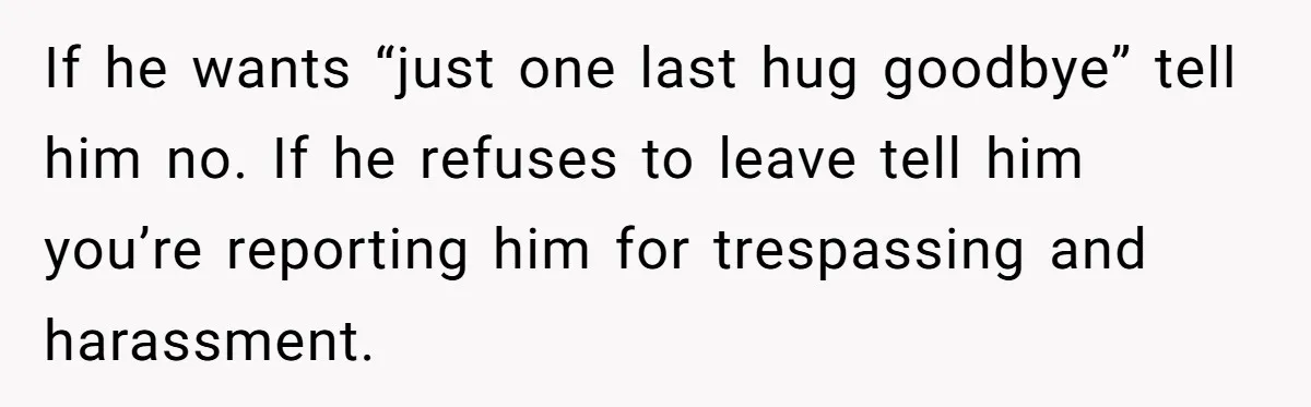 If he wants “just one last hug goodbye” tell him no. If he refuses to leave tell him you’re reporting him for trespassing and harassment.