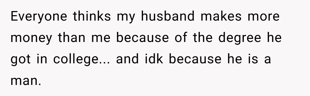 Everyone thinks my husband makes more money than me because of the degree he got in college... and idk because he is a man.