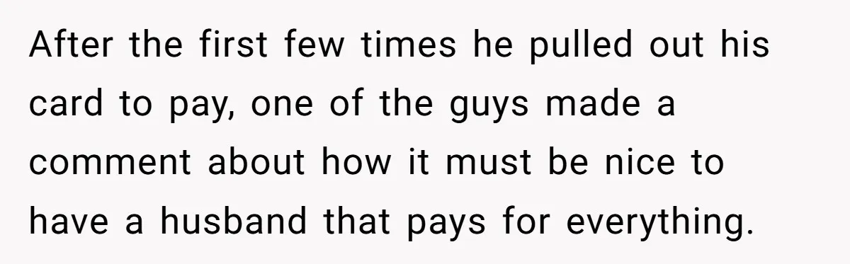 After the first few times he pulled out his card to pay, one of the guys made a comment about how it must be nice to have a husband that...