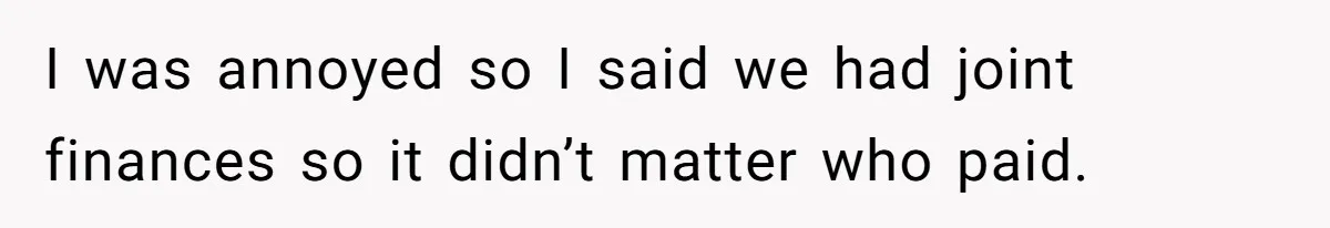I was annoyed so I said we had joint finances so it didn’t matter who paid.