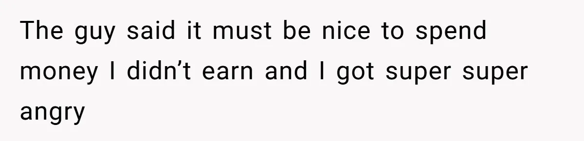 The guy said it must be nice to spend money I didn’t earn and I got super super angry