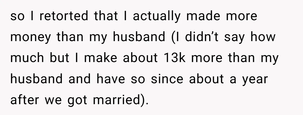 so I retorted that I actually made more money than my husband (I didn’t say how much but I make about 13k more than my husband and have so since...