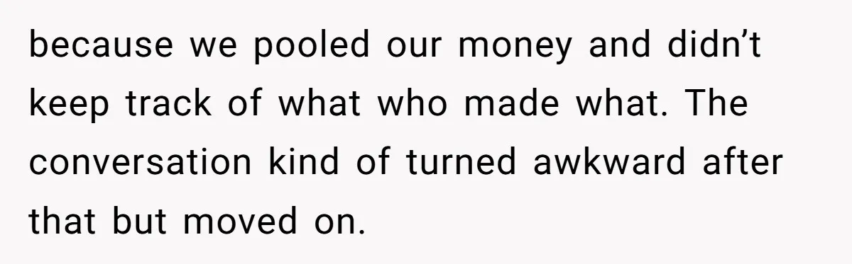 because we pooled our money and didn’t keep track of what who made what. The conversation kind of turned awkward after that but moved on.
